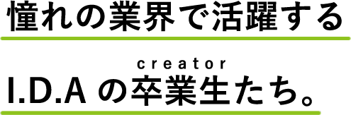 憧れの業界で活躍するI.D.Aの卒業生たち。