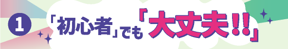 ①「初心者」でも「大丈夫！！」